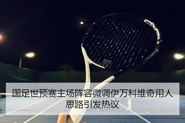 国足世预赛主场阵容微调伊万科维奇用人思路引发热议